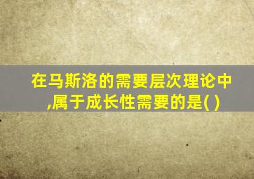 在马斯洛的需要层次理论中,属于成长性需要的是( )